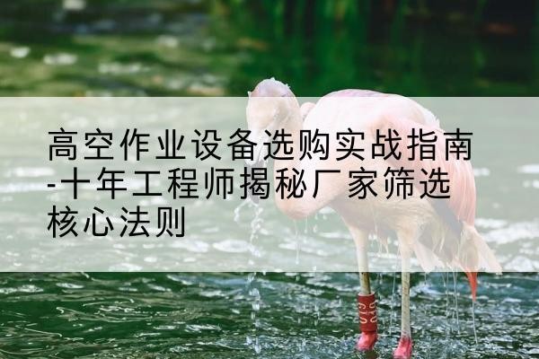 澄海剪叉式升降机厂家-高空作业设备选购实战指南-十年工程师揭秘厂家筛选核心法则