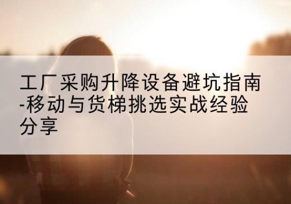 澄海移动式升降机怎么选-工厂采购升降设备避坑指南-移动与货梯挑选实战经验分享