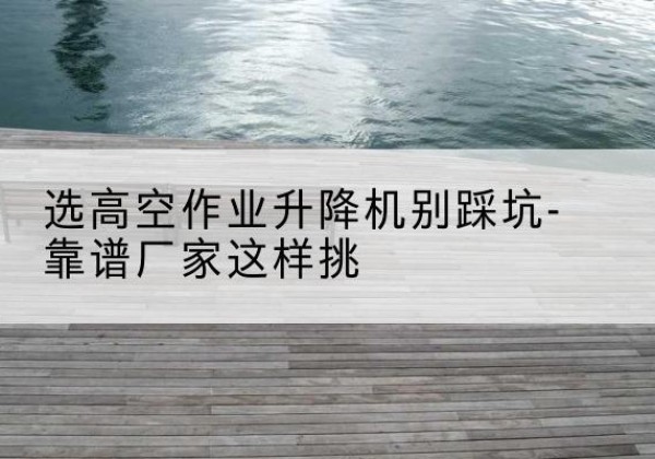 澄海剪叉式升降机厂家-选高空作业升降机别踩坑-靠谱厂家这样挑