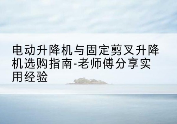 澄海电动升降机怎么选-电动升降机与固定剪叉升降机选购指南-老师傅分享实用经验
