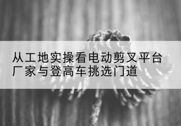 澄海电动剪叉升降平台厂家-从工地实操看电动剪叉平台厂家与登高车挑选门道