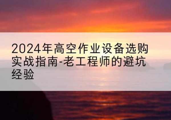 澄海高空作业升降机厂家推荐-2024年高空作业设备选购实战指南-老工程师的避坑经验